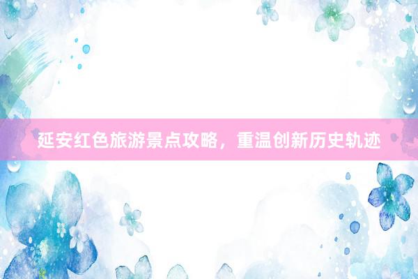 延安红色旅游景点攻略，重温创新历史轨迹