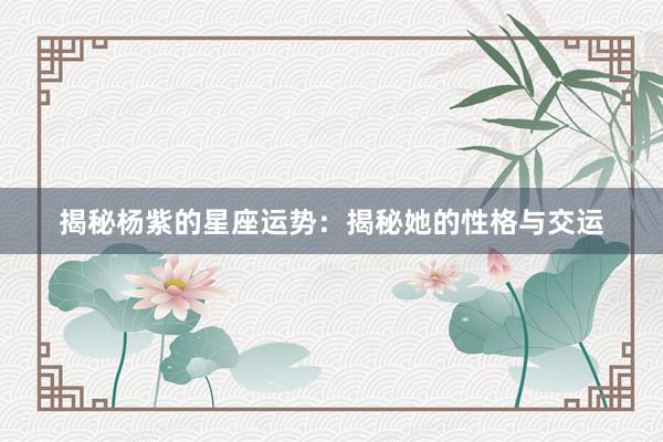 揭秘杨紫的星座运势：揭秘她的性格与交运